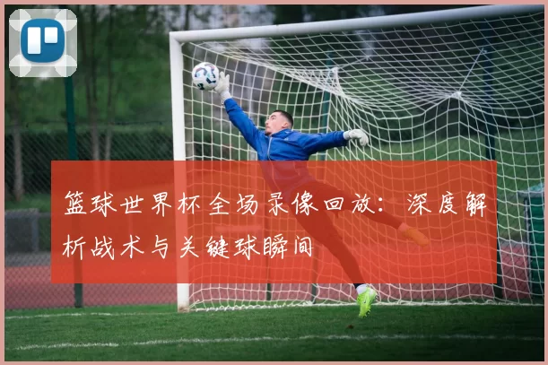篮球世界杯全场录像回放:深度解析战术与关键球瞬间