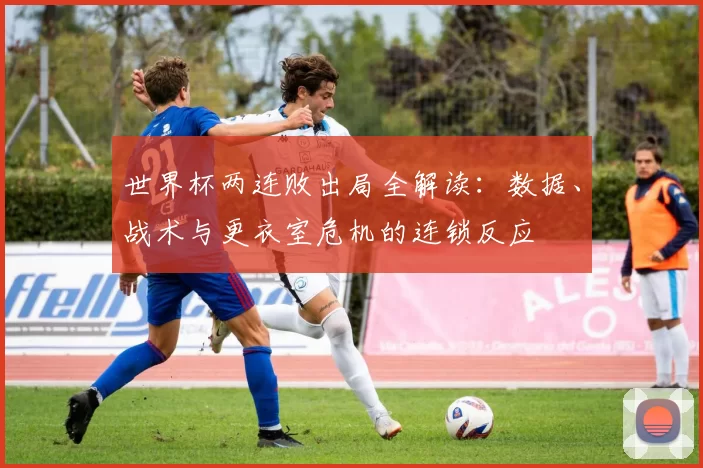 世界杯两连败出局全解读:数据、战术与更衣室危机的连锁反应