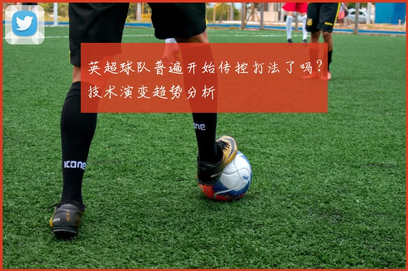 英超球队普遍开始传控打法了吗？技术演变趋势分析