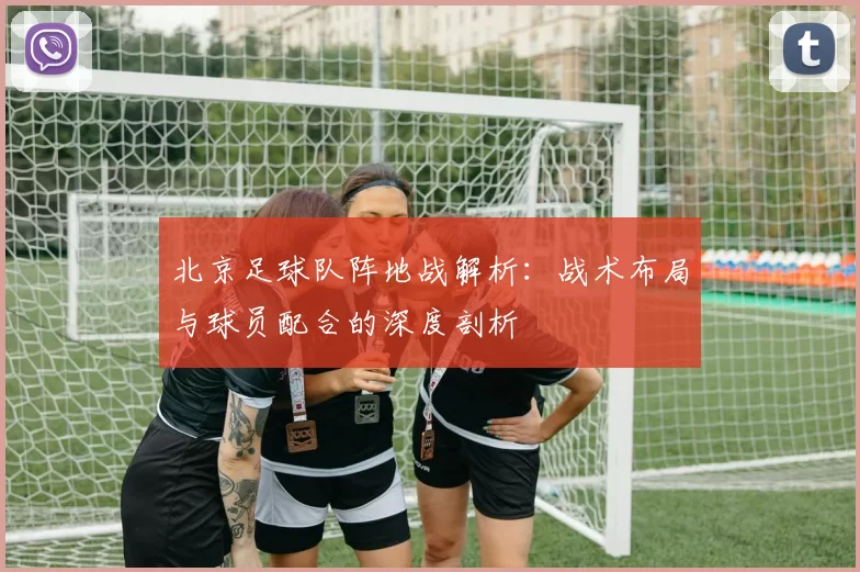 北京足球队阵地战解析:战术布局与球员配合的深度剖析
