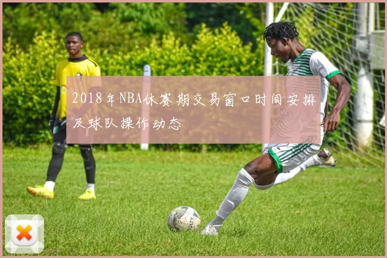 2018年NBA休赛期交易窗口时间安排及球队操作动态
