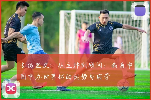 专访里皮:从主帅到顾问,我看中国申办世界杯的优势与前景