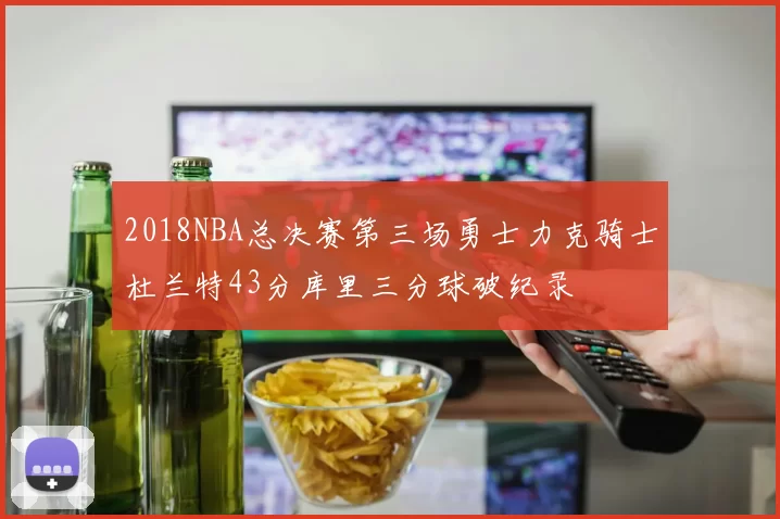 2018NBA总决赛第三场勇士力克骑士杜兰特43分库里三分球破纪录