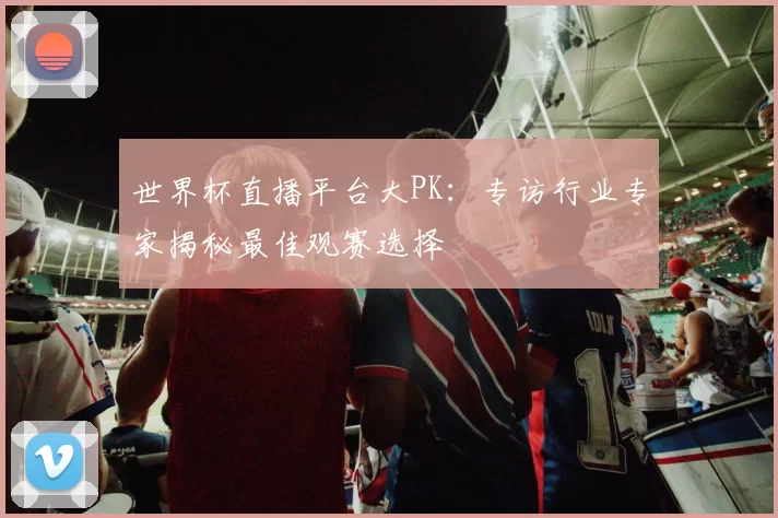 世界杯直播平台大PK：专访行业专家揭秘最佳观赛选择