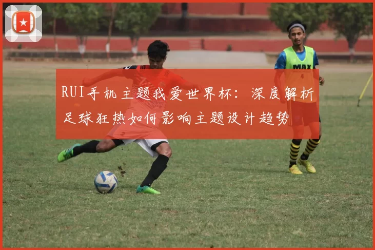 RUI手机主题我爱世界杯：深度解析足球狂热如何影响主题设计趋势