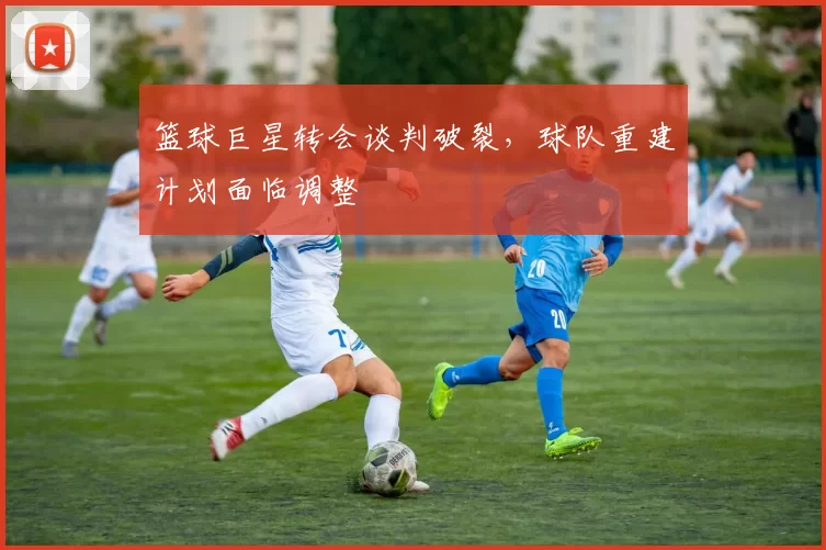篮球巨星转会谈判破裂，球队重建计划面临调整