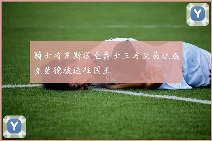 骑士将罗斯送至爵士三方交易达成克劳德被送往国王