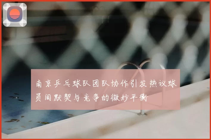 南京乒乓球队团队协作引发热议球员间默契与竞争的微妙平衡